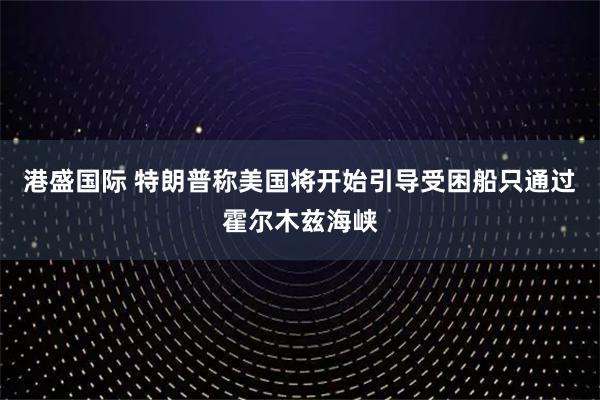 港盛国际 特朗普称美国将开始引导受困船只通过霍尔木兹海峡